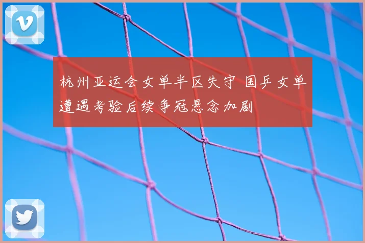 杭州亚运会女单半区失守 国乒女单遭遇考验后续争冠悬念加剧