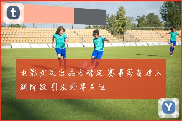 电影女足出品方确定 赛事筹备进入新阶段 引发外界关注