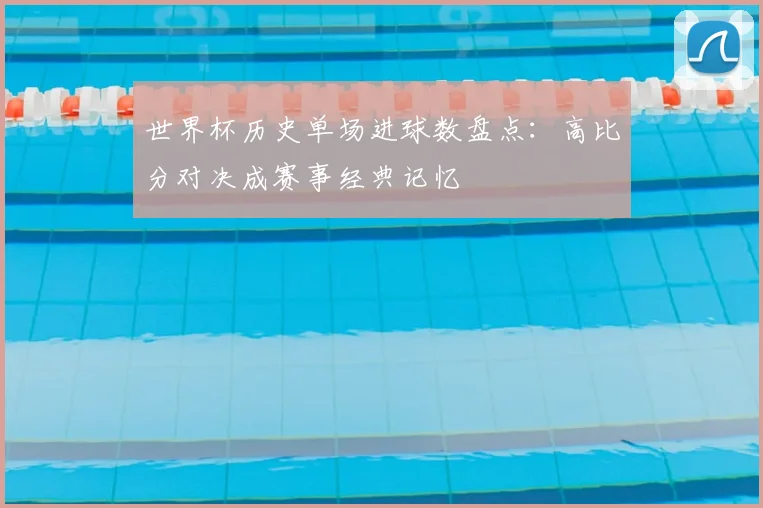 世界杯历史单场进球数盘点:高比分对决成赛事经典记忆
