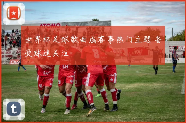 世界杯足球歌曲成赛事热门主题 备受球迷关注