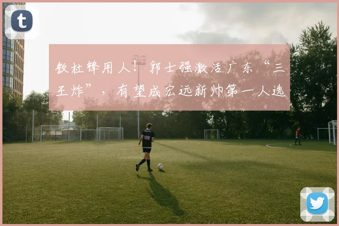 教杜锋用人！郭士强激活广东“三王炸”，有望成宏远新帅第一人选