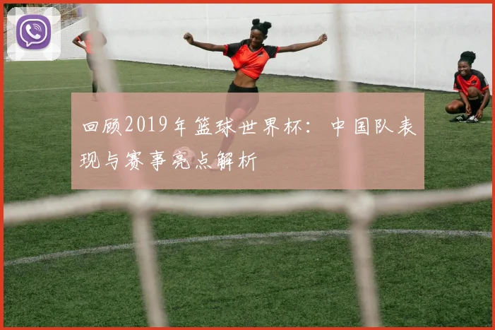 回顾2019年篮球世界杯:中国队表现与赛事亮点解析
