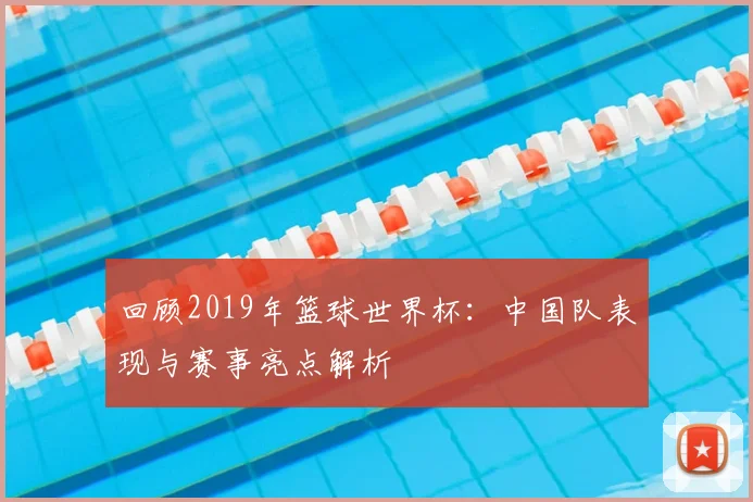 回顾2019年篮球世界杯:中国队表现与赛事亮点解析