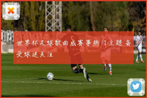 世界杯足球歌曲成赛事热门主题 备受球迷关注