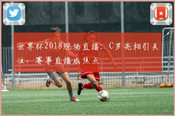 世界杯2018现场直播：C罗亮相引关注，赛事直播成焦点