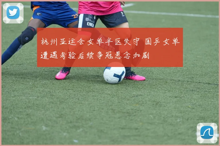 杭州亚运会女单半区失守 国乒女单遭遇考验后续争冠悬念加剧