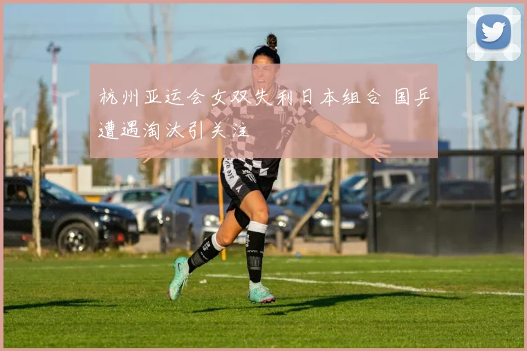 杭州亚运会女双失利日本组合 国乒遭遇淘汰引关注