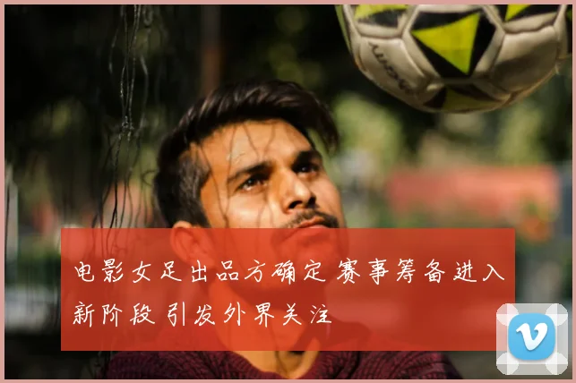 电影女足出品方确定 赛事筹备进入新阶段 引发外界关注
