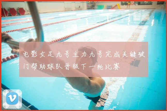 电影女足九号主力九号完成关键破门帮助球队晋级下一轮比赛
